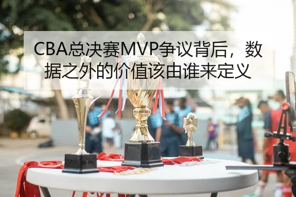 CBA总决赛MVP争议背后，数据之外的价值该由谁来定义