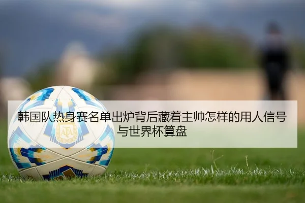 韩国队热身赛名单出炉背后藏着主帅怎样的用人信号与世界杯算盘（mktiyu）