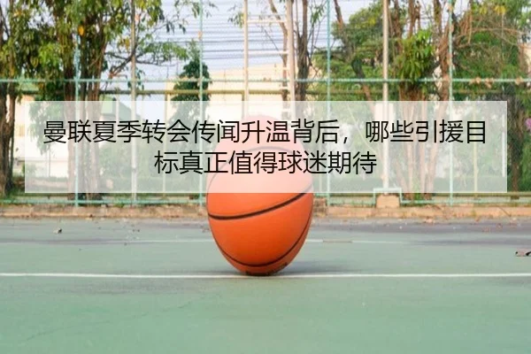 曼联夏季转会传闻升温背后，哪些引援目标真正值得球迷期待 | mktiyu